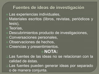  Las  experiencias individuales,
 Materiales escritos (libros, revistas, periódicos y
  tesis),
 Teorías,
 Descubrimientos producto de investigaciones,
 Conversaciones personales,
 Observaciones de hechos,
 Creencias y presentimientos.
                      NOTA:
 Las  fuentes de las ideas no se relacionan con la
  calidad de éstas.
 Las fuentes pueden generar ideas por separado
  o de manera conjunta.
 