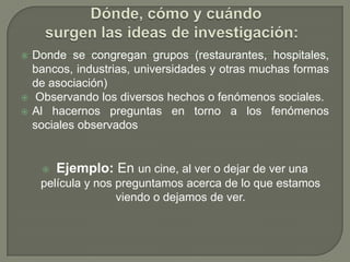    Donde se congregan grupos (restaurantes, hospitales,
    bancos, industrias, universidades y otras muchas formas
    de asociación)
    Observando los diversos hechos o fenómenos sociales.
   Al hacernos preguntas en torno a los fenómenos
    sociales observados


        Ejemplo: En un cine, al ver o dejar de ver una
     película y nos preguntamos acerca de lo que estamos
                    viendo o dejamos de ver.
 