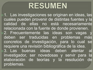  1.  Las investigaciones se originan en ideas, las
  cuales pueden provenir de distintas fuentes y la
  calidad de ellas no está necesariamente
  relacionada con la fuente de donde provienen.
 2. Frecuentemente las ideas son vagas y
  deben ser traducidas en problemas más
  concretos de investigación, para lo cual se
  requiere una revisión bibliográfica de la idea.
 3. Las    buenas ideas deben alentar al
  investigador, ser novedosas y servir para la
  elaboración de teorías y la resolución de
  problemas.
 