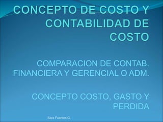COMPARACION DE CONTAB.
FINANCIERA Y GERENCIAL O ADM.
CONCEPTO COSTO, GASTO Y
PERDIDA
Sara Fuentes G.
 