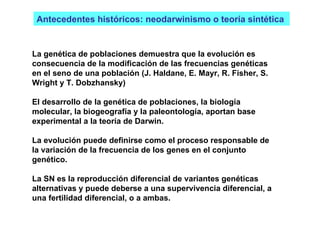 Antecedentes históricos: neodarwinismo o teoría sintética  La genética de poblaciones demuestra que la evolución es consecuencia de la modificación de las frecuencias genéticas en el seno de una población (J. Haldane, E. Mayr, R. Fisher, S. Wright y T. Dobzhansky)  El desarrollo de la genética de poblaciones, la biología molecular, la biogeografía y la paleontología, aportan base experimental a la teoría de Darwin.  La evolución puede definirse como el proceso responsable de la variación de la frecuencia de los genes en el conjunto genético. La SN es la reproducción diferencial de variantes genéticas alternativas y puede deberse a una supervivencia diferencial, a una fertilidad diferencial, o a ambas. 