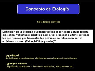 Definición de la Etología que mejor refleja el concepto actual de esta disciplina: “el estudio científico a un nivel proximal o último de todas las actividades por las cuáles los animales se relacionan con el ambiente externo (físico, biótico y social)” Metodología científica ¿qué hace? Actividades = movimientos; decisiones conscientes e inconscientes ¿por qué lo hace? Significado adaptativo =  fin último, sobrevivir, reproducirse, etc. 