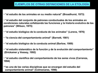“ el estudio de los animales en su medio natural” (Broadhurst, 1973) “ el estudio del conjunto de patrones conductuales de los animales en condiciones naturales enfatizando las funciones y la historia evolutiva de los patrones” (Wilson, 1975) “ el estudio biológico de la conducta de los animales” (Lorenz, 1976) “ la ciencia del comportamiento animal” (Barnett, 1981) “ el estudio biológico de la conducta animal (Barlow, 1989) “ el estudio sistemático de la función y de la evolución del comportamiento”  (Drickamer y Vessey, 1992) “ el estudio científico del comportamiento de los seres vivos (Carranza, 1994) “ es una de las varias disciplinas que se encargan del estudio del comportamiento animal” (Colmenares, 1996) EJEMPLOS DE OTRAS DEFINICIONES DE LA ETOLOGÍA 