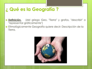 ¿ Qué es la Geografía ?
 Definición. (del griego Geo, "Tierra" y grafos, "describir" o
"representar gráficamente")
 Etimológicamente Geografía quiere decir: Descripción de la
Tierra.
 