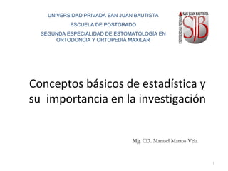 Conceptos básicos de estadística y
su importancia en la investigación
Mg. CD. Manuel Mattos Vela
1
UNIVERSIDAD PRIVADA SAN JUAN BAUTISTA
ESCUELA DE POSTGRADO
SEGUNDA ESPECIALIDAD DE ESTOMATOLOGÍA EN
ORTODONCIA Y ORTOPEDIA MAXILAR
 