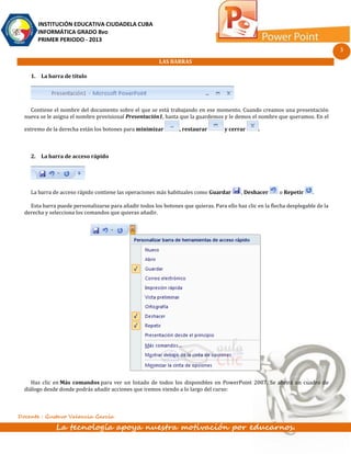 INSTITUCIÓN EDUCATIVA CIUDADELA CUBA
       INFORMÁTICA GRADO 8vo
       PRIMER PERIODO - 2013
                                                                                                                                   3
                                                         LAS BARRAS

    1. La barra de título




    Contiene el nombre del documento sobre el que se está trabajando en ese momento. Cuando creamos una presentación
  nueva se le asigna el nombre provisional Presentación1, hasta que la guardemos y le demos el nombre que queramos. En el

  extremo de la derecha están los botones para minimizar          , restaurar       y cerrar      .



    2. La barra de acceso rápido




    La barra de acceso rápido contiene las operaciones más habituales como Guardar         , Deshacer      o Repetir     .

    Esta barra puede personalizarse para añadir todos los botones que quieras. Para ello haz clic en la flecha desplegable de la
  derecha y selecciona los comandos que quieras añadir.




     Haz clic en Más comandos para ver un listado de todos los disponibles en PowerPoint 2007. Se abrirá un cuadro de
  diálogo desde donde podrás añadir acciones que iremos viendo a lo largo del curso:



Docente : Gustavo Valencia García

               La tecnología apoya nuestra motivación por educarnos.
 