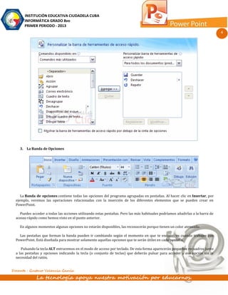 INSTITUCIÓN EDUCATIVA CIUDADELA CUBA
       INFORMÁTICA GRADO 8vo
       PRIMER PERIODO - 2013
                                                                                                                               4




    3. La Banda de Opciones




     La Banda de opciones contiene todas las opciones del programa agrupadas en pestañas. Al hacer clic en Insertar, por
  ejemplo, veremos las operaciones relacionadas con la inserción de los diferentes elementos que se pueden crear en
  PowerPoint.

    Puedes acceder a todas las acciones utilizando estas pestañas. Pero las más habituales podríamos añadirlas a la barra de
  acesso rápido como hemos visto en el punto anterior.

    En algunos momentos algunas opciones no estarán disponibles, las reconocerás porque tienen un color atenuado.

    Las pestañas que forman la banda pueden ir cambiando según el momento en que te encuentres cuando trabajes con
  PowerPoint. Está diseñada para mostrar solamente aquellas opciones que te serán útiles en cada pantalla.

     Pulsando la tecla ALT entraremos en el modo de acceso por teclado. De esta forma aparecerán pequeños recuadros junto
  a las pestañas y opciones indicando la tecla (o conjunto de teclas) que deberás pulsar para acceder a esa opción sin la
  necesidad del ratón.


Docente : Gustavo Valencia García

              La tecnología apoya nuestra motivación por educarnos.
 