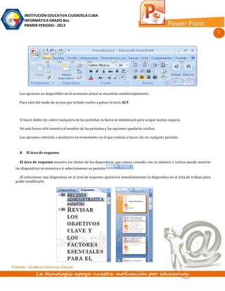 INSTITUCIÓN EDUCATIVA CIUDADELA CUBA
       INFORMÁTICA GRADO 8vo
       PRIMER PERIODO - 2013
                                                                                                                              5




    Las opciones no disponibles en el momento actual se muestran semitransparentes.

    Para salir del modo de acceso por teclado vuelve a pulsar la tecla ALT.



    Si haces doble clic sobre cualquiera de las pestañas, la barra se minimizará para ocupar menos espacio.

    De esta forma sólo muestra el nombre de las pestañas y las opciones quedarán ocultas.

    Las opciones volverán a mostrarse en el momento en el que vuelvas a hacer clic en cualquier pestaña.



    4. El área de esquema

    El área de esquema muestra los títulos de las diapositivas que vamos creando con su número e incluso puede mostrar
  las diapositivas en miniatura si seleccionamos su pestaña                   .

    Al seleccionar una diapositiva en el área de esquema aparecerá inmediatamente la diapositiva en el área de trabajo para
  poder modificarla.




Docente : Gustavo Valencia García

              La tecnología apoya nuestra motivación por educarnos.
 