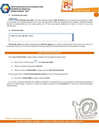 INSTITUCIÓN EDUCATIVA CIUDADELA CUBA
       INFORMÁTICA GRADO 8vo
       PRIMER PERIODO - 2013
                                                                                                                           6
    5. Los botones de vistas

                 Los Botones de vistas, con ellos podemos elegir el tipo de Vista en la cual queremos encontrarnos según
  nos convenga, por ejemplo podemos tener una vista general de todas las diapositivas que tenemos, también podemos
  ejecutar la presentación para ver cómo queda, etc. El icono que queda resaltado nos indica la vista en la que nos
  encontramos.

    6. El área de notas.




    El Area de notas será donde añadiremos las notas de apoyo para realizar la presentación. Estas notas no se ven en la
  presentación pero si se lo indicamos podemos hacer que aparezcan cuando imprimamos la presentación en papel.



                                              ¿CÓMO CERRAR POWER POINT?

    Para cerrar PowerPoint , puedes utilizar cualquiera de las siguientes operaciones:


           Hacer clic en el botón cerrar       de la barra de título.

           Pulsar la combinación de teclas ALT+F4.

           Hacer clic sobre el Botón Office y elegir la opción Salir de PowerPoint.

    Si lo que queremos es cerrar la Presentación actual sin cerrar el programa haremos:

           Clic sobre el Botón Office y elegir la opción Cerrar.

     Si al cerrar no hemos guardado los cambios efectuados en la presentación, nos preguntará si queremos guardarlos o
  incluso nos puede llegar a mostrar el cuadro de diálogo asociado al menú Guardar en el caso de no haberla guardado
  anteriormente.




Docente : Gustavo Valencia García

              La tecnología apoya nuestra motivación por educarnos.
 