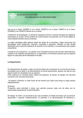 que se va a hacer, DONDE lo va a hacer, QUIEN lo va a hacer, COMO lo va a hacer,
CUANDO y en CUANTO tiempo se va a hacer.
3-Selección de Estrategias: La dirección escogerá la forma y manera de lograr los objetivos
propuestos en el plan, previo análisis de cada situación en particular, por lo tanto elegirá la
más acertada decisión para la empresa.
La mejor estrategia debe abarcar todas las áreas de la empresa y debe sincronizar las
actividades entre producción, finanzas, mercadeo y personal. También el plan tendrá
flexibilidad que le permita ajustarse de acuerdo a los cambios o circunstancias que puedan
presentarse.
4-Criterios de Evaluación: La calidad como finalidad esencial del proceso administrativo,
conlleva a la medición permanente en su desarrollo y los tiempos precisos que se esperan
lograr en cada paso de lo estipulado en el plan.
La Organización:
El ordenamiento de todas y cada una de las áreas de la empresa es una de las funciones
principales que le atañe a la administración en forma permanente, porque con ello es muy
seguro lograr los resultados que se esperan.
Para organizar se necesita saber utilizar los espacios, el tiempo, el trabajo, los recursos
humanos y los recursos financieros.
El espacio: Distribuir un área física de tal manera que cada cosa tenga su lugar preciso
(dependencias)
El tiempo:
Programar cada actividad o tarea, que permita evacuar cada una de ellas con la
oportunidad requerida por la administración.
El trabajo: El orden y la prioridad al que sea sometido un listado de tareas que se piensan
desarrollar o ejecutar cotidianamente, le permiten a la administración la eficiencia y
 