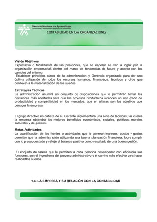 Visión Objetivos
Expectativa o focalización de las posiciones, que se esperan se van a lograr por la
organización empresarial, dentro del marco de tendencias de futuro y acorde con los
cambios del entorno.
Establecer principios claros de la administración y Gerencia organizada para dar una
óptima utilización de todos los recursos humanos, financieros, técnicos y otros que
conlleven a la materialización de los sueños.
Estrategias Tácticas
La administración asumirá un conjunto de disposiciones que le permitirán tomar las
decisiones más acertadas para que los procesos productivos alcancen un alto grado de
productividad y competitividad en los mercados, que en últimas son los objetivos que
persigue la empresa.
El grupo directivo en cabeza de su Gerente implementará una serie de técnicas, las cuales
la empresa obtendrá los mejores beneficios económicos, sociales, políticos, morales
culturales y de gestión.
Metas Actividades
La cuantificación de las fuentes o actividades que le generan ingresos, costos y gastos
permiten que la administración utilizando una buena planeación financiera, logre cumplir
con lo presupuestado y refleje el balance positivo como resultado de una buena gestión.
El conjunto de tareas que le permiten a cada persona desempeñar con eficiencia sus
funciones, son el ingrediente del proceso administrativo y el camino más efectivo para hacer
realidad los sueños.
1.4. LA EMPRESA Y SU RELACIÓN CON LA CONTABILIDAD
 