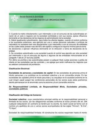 3- Cuando la matriz directamente o por intermedio o con el concurso de las subordinadas en
razón de un acto o negocio con la sociedad controlada o con sus socios, ejerza influencia
dominante en las decisiones de los órganos de administración de la sociedad.
4- Habrá igualmente subordinación, para todos los efectos legales, cuando el control conforme
a los supuestos anteriores, sea ejercido por una o varias personas naturales o jurídicas de
naturaleza no societaria bien sea directamente o por intermedio o con el concurso de entidades
en las cuales estas posean mas del 50% del capital o configure la mayoría mínima para la toma
de decisiones o ejerzan influencia dominante en la dirección o toma de decisiones de la
entidad.
5- Se considera subordinada a una sociedad cuando el control sea ejercido por otra sociedad
por intermedio o con el concurso de alguna o algunas de las entidades mencionadas en el
parágrafo 1 del art. 27 de la ley 222/95.
Por último se prohíbe a las subordinadas poseer a cualquier título cuotas acciones o partes de
interés en las sociedades que las controlen, y se agrega que serán ineficaces los negocios que
se celebren contrariando tal prohibición.
Clasificación Doctrinal:
Sociedades de personas y sociedades de capital: En las sociedades de personas prima el
Intuito personae y su prototipo es la sociedad colectiva y la en comandita simple. En las
sociedades de capitales prima el intuito pecuniae y su arquetipo es la sociedad anónima en la
cual ningún papel juegan las condiciones personales de los socios pues estos podríamos
decirlo permanecen en el anonimato como la anónima y la en comandita anónima.
De Responsabilidad Limitada, de Responsabilidad Mixta, Sociedades privadas,
sociedades públicas.
Clasificación del Código de Comercio:
Sociedad colectiva: cuya característica principal estriba en la responsabilidad personal e
ilimitada de los socios, por las obligaciones sociales conforme al inciso primero del art. 294
cualquier estipulación en contrario se tendrá por no escrita. Su razón social se forma con el
nombre y/o apellidos de uno o varios socios acompañados de las siglas "Hmnos", "& Cía",
"E Hijos".
Sociedad de responsabilidad limitada: Al constituirse los socios responden hasta el monto
 