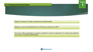 Esperar 6 meses (3 meses conductores profesionales)
Realizar curso de sensibilización de 24 horas y examen en DGT
Si en los 3 años siguientes se vuelve a perder el carnet se esperarán 12 meses para obtener
uno nuevo ( 6 para profesionales)
Tema
13.3- Recuperación del permiso
 