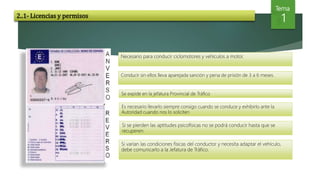 Tema
1
Conducir sin ellos lleva aparejada sanción y pena de prisión de 3 a 6 meses.
Se expide en la jefatura Provincial de Tráfico
Es necesario llevarlo siempre consigo cuando se conduce y exhibirlo ante la
Autoridad cuando nos lo soliciten
Necesario para conducir ciclomotores y vehículos a motor.
Si se pierden las aptitudes psicofísicas no se podrá conducir hasta que se
recuperen.
Si varían las condiciones físicas del conductor y necesita adaptar el vehículo,
debe comunicarlo a la Jefatura de Tráfico.
2..1- Licencias y permisos
 