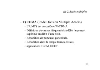 101
– F) CDMA (Code Division Multiple Access)
n L’UMTS est un système W-CDMA
n Définition de canaux fréquentiels à débit largement
supérieur au débit d’une voie.
n Répartition de porteuses par cellule.
n Répartition dans le temps: trames et slots
n applications : GSM, DECT.
III-2.Accès multiples
 