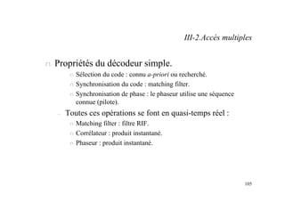 105
n Propriétés du décodeur simple.
n Sélection du code : connu a-priori ou recherché.
n Synchronisation du code : matching filter.
n Synchronisation de phase : le phaseur utilise une séquence
connue (pilote).
– Toutes ces opérations se font en quasi-temps réel :
n Matching filter : filtre RIF.
n Corrélateur : produit instantané.
n Phaseur : produit instantané.
III-2.Accès multiples
 