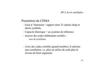 106
– Paramètres du CDMA
n Gain d ’étalement : rapport entre Tc (durée chip) et
durée symbole.
n Capacité théorique = au système de référence
n trouver des codes faiblement corrélés :
– taux de corrélation
n Avec des codes corrélés (grand nombre), il subsiste
une corrélation, i.e. plus on utilise de code plus le
niveau de bruit augmente
III-2.Accès multiples
 