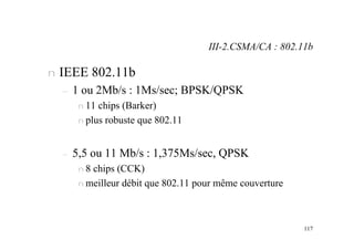 117
n IEEE 802.11b
– 1 ou 2Mb/s : 1Ms/sec; BPSK/QPSK
n 11 chips (Barker)
n plus robuste que 802.11
– 5,5 ou 11 Mb/s : 1,375Ms/sec, QPSK
n 8 chips (CCK)
n meilleur débit que 802.11 pour même couverture
III-2.CSMA/CA : 802.11b
 