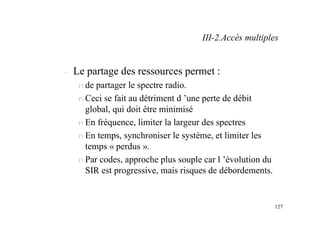 127
– Le partage des ressources permet :
n de partager le spectre radio.
n Ceci se fait au détriment d ’une perte de débit
global, qui doit être minimisé
n En fréquence, limiter la largeur des spectres
n En temps, synchroniser le système, et limiter les
temps « perdus ».
n Par codes, approche plus souple car l ’évolution du
SIR est progressive, mais risques de débordements.
III-2.Accès multiples
 