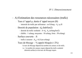 130
n A) Estimation des ressources nécessaires (trafic)
– Taux d ’appel µ, durée d ’appel moyen (H)
n intensité de trafic par utilisateur : en Erlang : Au=µ.H
– Densité de population : dh (hab/km2)
n densité de trafic souhaité : A=dh. Au (erlang/km2)
n (faible : 1 erlang, moyenne : 10 erlang, forte : 50 erlang)
– Surface couverte : S
n trafic à assurer : Atot=A.S (en erlang)
– Taux de blocage : % appels bloqués (~2%)
le taux de blocage dépend du nombre de canaux et du trafic.
i.e. le nombre de canaux requis dépend du trafic souhaité
(densité.surface) et du taux de blocage requis.
IV-1. Dimensionnement
 
