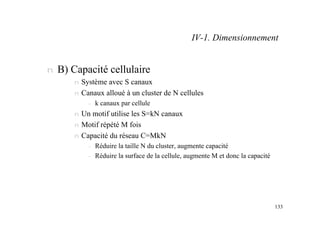 133
n B) Capacité cellulaire
n Système avec S canaux
n Canaux alloué à un cluster de N cellules
– k canaux par cellule
n Un motif utilise les S=kN canaux
n Motif répété M fois
n Capacité du réseau C=MkN
– Réduire la taille N du cluster, augmente capacité
– Réduire la surface de la cellule, augmente M et donc la capacité
IV-1. Dimensionnement
 