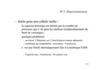 134
n limite pour une cellule isolée :
– la capacité théorique est limitée par le nombre de
porteuses que l ’on peut lui attribuer (indépendamment du
bruit de voisinage) :
– quelques problèmes
n au mieux 1 fréquence sur 2 (interférences canaux adjacents)
n problèmes de compatibilité : maximum = 8 porteuses
– c ’est une limité intrinsèquement liée à la technique GSM.
n Capacité max : 8 porteuses : 50 canaux voix
IV-1. Dimensionnement
 