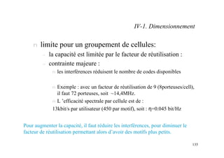 135
n limite pour un groupement de cellules:
– la capacité est limitée par le facteur de réutilisation :
– contrainte majeure :
n les interférences réduisent le nombre de codes disponibles
n Exemple : avec un facteur de réutilisation de 9 (8porteuses/cell),
il faut 72 porteuses, soit ~14,4MHz.
n L ’efficacité spectrale par cellule est de :
13kbit/s par utilisateur (450 par motif), soit : η=0.045 bit/Hz
Pour augmenter la capacité, il faut réduire les interférences, pour diminuer le
facteur de réutilisation permettant alors d’avoir des motifs plus petits.
IV-1. Dimensionnement
 