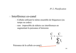 140
n Interférence co-canal
n Cellules utilisant le même ensemble de fréquences (ou
temps ou codes)
n rem :impossible de réduire ces interférences en
augmentant la puissance d’émission
∑
=
= 0
i
1
i
i
I
C
I
C
Puissance de la cellule co-canal i
IV-2. Planification
 