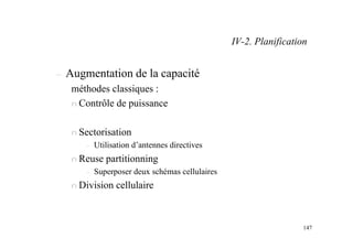 147
– Augmentation de la capacité
méthodes classiques :
n Contrôle de puissance
n Sectorisation
– Utilisation d’antennes directives
n Reuse partitionning
– Superposer deux schémas cellulaires
n Division cellulaire
IV-2. Planification
 