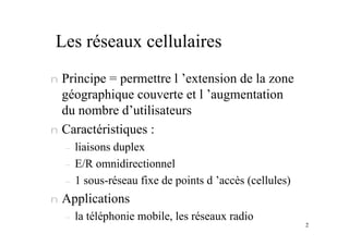 2
Les réseaux cellulaires
n Principe = permettre l ’extension de la zone
géographique couverte et l ’augmentation
du nombre d’utilisateurs
n Caractéristiques :
– liaisons duplex
– E/R omnidirectionnel
– 1 sous-réseau fixe de points d ’accès (cellules)
n Applications
– la téléphonie mobile, les réseaux radio
 