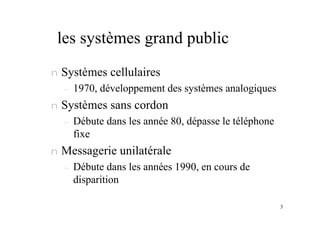 3
les systèmes grand public
n Systèmes cellulaires
– 1970, développement des systèmes analogiques
n Systèmes sans cordon
– Débute dans les année 80, dépasse le téléphone
fixe
n Messagerie unilatérale
– Débute dans les années 1990, en cours de
disparition
 