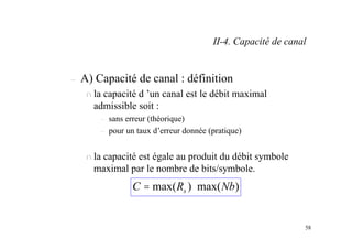 58
– A) Capacité de canal : définition
n la capacité d ’un canal est le débit maximal
admissible soit :
– sans erreur (théorique)
– pour un taux d’erreur donnée (pratique)
n la capacité est égale au produit du débit symbole
maximal par le nombre de bits/symbole.
)
max(
)
max( Nb
R
C s ⋅
=
II-4. Capacité de canal
 