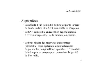 67
– A) propriétés
n la capacité d ’un lien radio est limitée par la largeur
de bande du lien et le SNR admissible en réception.
n Le SNR admissible en réception dépend du taux
d ’erreur acceptable et de la modulation choisie.
n Le bruit résulte des propriétés du récepteur
(sensibilité) mais également des interférences
fréquentielles, temporelles et spatiales. L ’ensemble
doit être pris en compte pour déterminer la qualité
du lien radio.
II-6. Synthèse
 