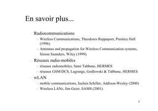 6
En savoir plus...
– Radiocommunications
n Wireless Communications, Theodores Rappaport, Prentice Hall
(1996).
n Antennas and propagation for Wireless Communication systems,
Simon Saunders, Wiley (1999).
– Réseaux radio-mobiles
n réseaux radiomobiles, Sami Tabbane, HERMES
n réseaux GSM/DCS, Lagrange, Godlewski & Tabbane, HERMES
– wLAN
n mobile communications, Jochen Schiller, Addison-Wesley (2000)
n Wireless LANs, Jim Geier, SAMS (2001).
 
