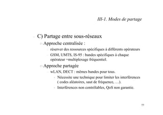 77
– C) Partage entre sous-réseaux
n Approche centralisée :
– réserver des ressources spécifiques à différents opérateurs
– GSM, UMTS, IS-95 : bandes spécifiques à chaque
opérateur =multiplexage fréquentiel.
n Approche partagée
– wLAN, DECT : mêmes bandes pour tous.
• Nécessite une technique pour limiter les interférences
( codes aléatoires, saut de fréquence, …).
• Interférences non contrôlables, QoS non garantie.
III-1. Modes de partage
 