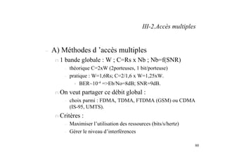 80
– A) Méthodes d ’accès multiples
n 1 bande globale : W ; C=Rs x Nb ; Nb=f(SNR)
– théorique C=2xW (2porteuses, 1 bit/porteuse)
– pratique : W=1,6Rs; C=2/1,6 x W=1,25xW.
• BER~10-4 =>Eb/No=8dB; SNR=9dB.
n On veut partager ce débit global :
– choix parmi : FDMA, TDMA, FTDMA (GSM) ou CDMA
(IS-95, UMTS).
n Critères :
– Maximiser l’utilisation des ressources (bits/s/hertz)
– Gérer le niveau d’interférences
III-2.Accès multiples
 