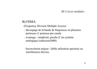85
– B) FDMA
(Frequency Division Multiple Access)
n découpage de la bande de fréquences en plusieurs
porteuses (1 porteuse par canal).
n avantage : simplicité, proche d ’un système
analogique (radiocom2000).
n Inconvénient majeur : faible utilisation spectrale ou
interférences élevées.
III-2.Accès multiples
 