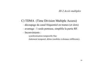 89
– C) TDMA (Time Division Multiple Access)
n découpage du canal fréquentiel en trames (et slots)
n avantage : 1 seule porteuse, simplifie la partie RF.
n Inconvénients :
– synchronisation temporelle fine
– étalement temporel, délais (mobiles à distance différente).
III-2.Accès multiples
 