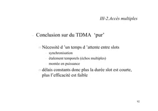 92
– Conclusion sur du TDMA ‘pur’
n Nécessité d ’un temps d ’attente entre slots
– synchronisation
– étalement temporels (échos multiples)
– montée en puissance
n délais constants donc plus la durée slot est courte,
plus l’efficacité est faible
III-2.Accès multiples
 