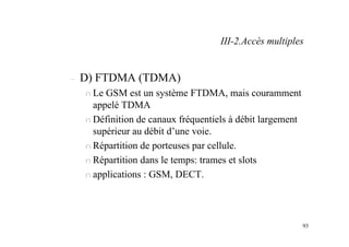 93
– D) FTDMA (TDMA)
n Le GSM est un système FTDMA, mais couramment
appelé TDMA
n Définition de canaux fréquentiels à débit largement
supérieur au débit d’une voie.
n Répartition de porteuses par cellule.
n Répartition dans le temps: trames et slots
n applications : GSM, DECT.
III-2.Accès multiples
 