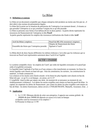 14
Le Bilan
A- Définition et contenu
Le bilan est un document comptable que chaque entreprise doit produire au moins une fois par an , il
doit obéir à des normes de présentation légales
Le bilan fait le point sur la situation du patrimoine de l’entreprise à un moment donné , il résume ce
que possède l’entreprise et ce qui constitue l’origine de ce qu’elle possède
Le bilan se présente sous forme d’un tableau divisé en deux parties : la partie droite représente les
ressources de financement de l’entreprise et dite Passif
la partie gauche représente les emplois des ressources (utilisations des fonds et dite Actif
Actif du Bilan ( emplois) Passif du BILAN( ressources/ origines)
Ensemble des biens que l’entreprise possède
Origine de financement des biens
figurant à l’actif
Le Bilan décrit de deux façons différentes les mêmes richesses c’est à dire que les richesses qui se
trouvent au Passif sont représentées autrement dans l’actif d’ou l’égalité
ACTIF = PASSIF
Le système comptable classe les emplois de l’actif par ordre de liquidité croissante et le passif par
ordre d’exigibilité croissante
La liquidité étant l’aptitude d’un bien ou d’une créance a être transformée en monnaie, les biens les
moins liquides sont classés en haut tels que : frais de constitution, les terrains , les constructions le
matériel , le fonds commercial….
Les créances et les stocks sont classés ensuite et les biens les plus liquides sont classés en bas du
bilan tels que : ce qu’il y a en banque , en caisse, en C.C.P
L’exigibilité étant la date qui sépare une dette du moment de sa naissance au moment de son
remboursement ( échéance) . Les dettes les moins exigibles sont situées en haut du passif du bilan : le
capital, les emprunts les dettes de financement ; par contre les dettes les plus exigibles sont situées en
bas de bilan : les dettes fournisseurs, dettes envers ( CNSS,RETRAITE, Mutuelle, Assurance ,Etat…)
B- Application
1. Le 1/1/99 Dhimane décide de créer son entreprise, il apporte une somme globale de
400000 dh dont 280000 dh déposée en caisse et le reste en banque
a) Quelles sont les ressources et les emplois ?
b) Présenter le bilan au 1/1/99
 