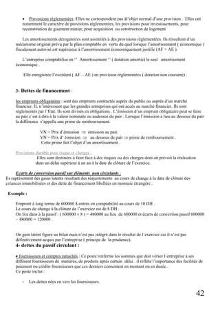 42
• Provosions réglementées :Elles ne correspondent pas àl’objet normal d’une provision . Elles ont
notamment le caractère de provisions réglementées, les provisions pour investissements, pour
reconstitution de gisement minier, pour acquisition ou construction de logement
Les amortissements derogatoires sont assimilés à des provisions réglementées. Ils réssultent d’un
mécanisme original prévu par le plan comptable en vertu du quel lorsque l’amortissement ( économique )
fiscalement autorisé est supérieeur à l’amortissement économiquement justifie (AF > AE ).
L’entreprise comptabilise en ‘’ Amortissement ‘’ ( dotation amortie) le seul amortisement
économique .
Elle enregistree l’excédent ( AF – AE ) en provision réglementées ( dotation non courante) .
3- Dettes de financement :
les emprunts obligataires : sont des emprunts contractés auprès du public ou auprès d’un marché
financier. IL n’intéressent que les grandes entreprises qui ont accès au marché financier. Ils sont
réglementés par l’Etat. Ils sont divisés en obligations . L’émission d’un emprunt obligataire peut se faire
au pair c’est à dire à la valeur nominale ou audessus du pair . Lorsque l’émission a lieu au dessous du pair
la différence s’appelle une prime de remboursement.
VN = Prix d’émission ⇒ émission au pair.
VN = Prix d’ émission ⇒ au dessous de pair ⇒ prime de remboursement .
Cette prime fait l’objet d’un amortissement .
Provisions durable pour risque et charges :
Elles sont destinées à faire face à des risques ou des charges dont on prévoit la réalisation
dans un délai supérieur à un an à la date de clôture de l’exercice.
Ecarts de conversion passif sur éléments non circulants :
Ils représentent des gains latents résultant des réajustements au cours de change à la date de clôture des
créances immobilisées et des dette de financement libellées en monnaie étrangère .
Exemple :
Emprunt à long terme de 600000 $ entrée en comptabilité au cours de 10 DH .
Le cours de change à la clôture de l’exercice est de 8 DH .
On lira dans à la passif : ( 600000 × 8 ) = 480000 au lieu de 600000 et écarts de convertion passif 600000
– 480000 = 120000 .
On gain latent figure au bilan mais n’est pas intégré dans le résultat de l’exercice car il n’est pas
définitivement acquis par l’entreprise ( principe de la prudence).
4- dettes du passif circulant :
• fournisseurs et comptes rattachés : Ce poste renferme les sommes que doit verser l’entreprise à ses
différent fournisseurs de matières, de produits après certain délai . il reflète l’importance des facilités de
paiement ou crédits fournisseurs que ces derniers consentent en montant ou en durée .
Ce poste inclut :
- Les dettes nées en vers les fournisseurs.
 