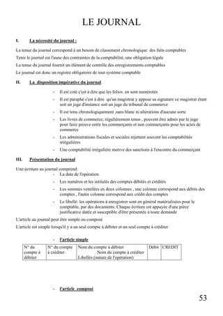 53
LE JOURNAL
I. La nécessité du journal :
La tenue du journal correspond à un besoin de classement chronologique des faits comptables
Tenir le journal est l'aune des contraintes de la comptabilité, une obligation légale
La tenue du journal fournit un élément de contrôle des enregistrements comptables
Le journal est donc un registre obligatoire de tout système comptable
II. La disposition impérative du journal
- Il est coté c'est à dire que les folios en sont numérotés
- Il est paraphé c'est à dire qu'un magistrat y appose sa signature ce magistrat étant
soit un juge d'instance soit un juge du tribunal de commerce
- Il est tenu chronologiquement ,sans blanc ni altérations d'aucune sorte
- Les livres de commerce, régulièrement tenus , peuvent être admis par le juge
pour faire preuve entre les commerçants et non commerçants pour les actes de
commerce
- Les administrations fiscales et sociales rejettent souvent les comptabilités
irrégulières
- Une comptabilité irrégulière motive des sanctions à l'encontre du commerçant
III. Présentation du journal
Une écriture au journal comprend:
- La date de l'opération
- Les numéros et les intitulés des comptes débités et crédités
- Les sommes ventilées en deux colonnes , une colonne correspond aux débits des
comptes , l'autre colonne correspond aux crédit des comptes
- Le libellé: les opérations à enregistrer sont en général matérialisées pour le
comptable, par des documents. Chaque écriture est appuyée d'une pièce
justificative datée et susceptible d'être présentée à toute demande
L'article au journal peut être simple ou composé
L'article est simple lorsqu'il y a un seul compte à débiter et un seul compte à créditer
- l'article simple
N° du
compte à
débiter
N° du compte
à créditer
Nom du compte à débiter
Nom du compte à créditer
Libellés (nature de l'opération)
Débit CREDIT
- l'article composé
 