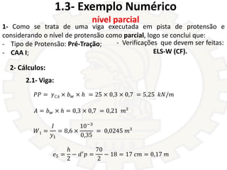 1.3- Exemplo Numérico
nível parcial
2- Cálculos:
𝑃𝑃 = 𝛾𝐶𝐴 × 𝑏𝑤 × ℎ
𝐴 = 𝑏𝑤 × ℎ = 0,3 × 0,7 = 0,21 𝑚²
𝑊1 =
𝐼
𝑦1
= 8,6 ×
10−3...