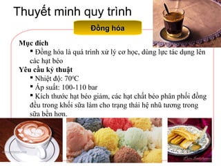 Thuyết minh quy trình
Đồng hóaĐồng hóa
Mục đích
 Đồng hóa là quá trình xử lý cơ học, dùng lực tác dụng lên
các hạt béo
Yêu cầu kỷ thuật
 Nhiệt độ: 700
C
 Áp suất: 100-110 bar
 Kích thước hạt béo giảm, các hạt chất béo phân phối đồng
đều trong khối sữa làm cho trạng thái hệ nhũ tương trong
sữa bền hơn.
 