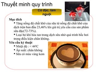 Thuyết minh quy trình
Cô đặc, làmCô đặc, làm
nguộinguội
Mục đích
 Tăng nồng độ chất khô của sữa từ nồng độ chất khô của
dịch trộn ban đầu 23,46% lên giá trị yêu cầu của sản phẩm
sữa đặc(72-73%).
 Loại bỏ khí hòa tan trong dịch sữa nhờ quá trình bốc hơi
trong điều kiện chân không.
Yêu cầu kỷ thuật
 Nhiệt độ : < 440
C
 Áp suất: chân không
 Sữa có màu vàng kem
 