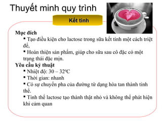 Thuyết minh quy trình
Kết tinhKết tinh
Mục đích
 Tạo điều kiện cho lactose trong sữa kết tinh một cách triệt
để,
 Hoàn thiện sản phẩm, giúp cho sữa sau cô đặc có một
trạng thái đặc mịn.
Yêu cầu kỷ thuật
 Nhiệt độ: 30 – 320
C
 Thời gian: nhanh
 Có sự chuyển pha của đường từ dạng hòa tan thành tinh
thể.
 Tinh thể lactose tạo thành thật nhỏ và không thể phát hiện
khi cảm quan
 