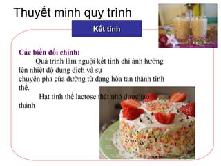 Thuyết minh quy trình
Kết tinhKết tinh
Các biến đổi chính:
Quá trình làm nguội kết tinh chỉ ảnh hưởng
lên nhiệt độ dung dịch và sự
chuyển pha của đường từ dạng hòa tan thành tinh
thể.
Hạt tinh thể lactose thật nhỏ được tạo
thành
 