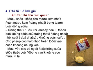 4. Chỉ tiêu đánh giá.
4.1 Các chỉ tiêu cảm quan :
- Maøu saéc : söõa coù maøu kem nhaït
ñeán maøu kem ñoàng nhaát trong toaøn
boä löôïng söõa .
- Traïng thaùi : Sau khi khuaáy ñeàu , toaøn
boä löôïng söõa coù traïng thaùi ñoàng nhaát
, hôi seät ( deã chaûy) , khoâng voùn cuïc .
Cho pheùp coù haït nhoû treân löôõi vaø
caên khoâng ñaùng keå .
- Muøi vò : coù vò ngoït ñaëc tröng cuûa
söõa ñaëc coù ñöôøng vaø khoâng coù
muøi, vị lạ
 