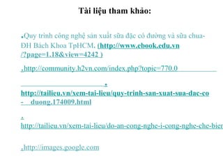 Tài liệu tham khảo:
.Quy trình công nghệ sản xuất sữa đặc có đường và sữa chua-
ĐH Bách Khoa TpHCM. (http://www.ebook.edu.vn
/?page=1.18&view=4242 )
.http://community.h2vn.com/index.php?topic=770.0
.
http://tailieu.vn/xem-tai-lieu/quy-trinh-san-xuat-sua-dac-co
- duong.174009.html
.
http://tailieu.vn/xem-tai-lieu/do-an-cong-nghe-i-cong-nghe-che-bien
.http://images.google.com
 